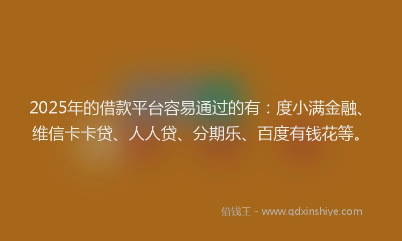 2025年的借款平台容易通过的有：度小满金融、维信卡卡贷、人人贷、分期乐、百度有钱花等。
