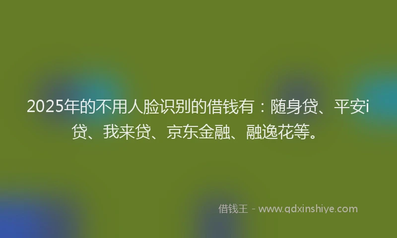 2025年的不用人脸识别的借钱有：随身贷、平安i贷、我来贷、京东金融、融逸花等。