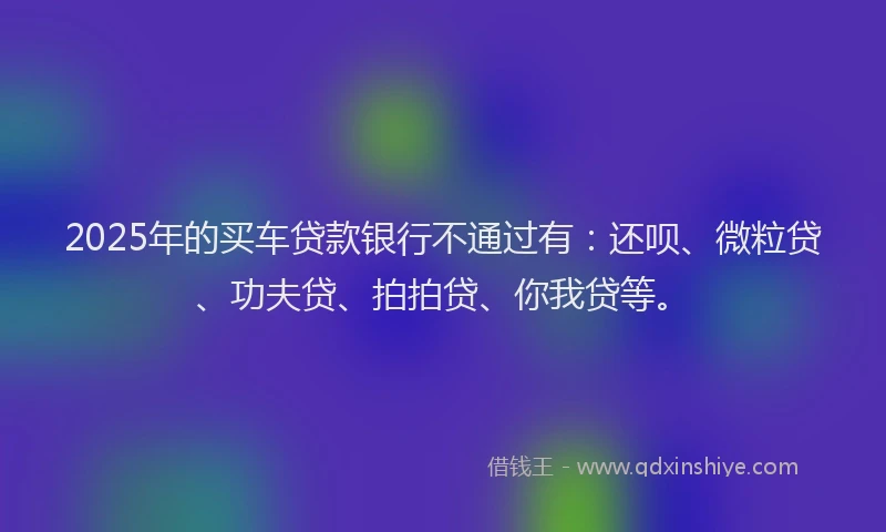 2025年的买车贷款银行不通过有：还呗、微粒贷、功夫贷、拍拍贷、你我贷等。
