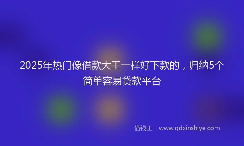 2025年热门像借款大王一样好下款的，归纳5个简单容易贷款平台