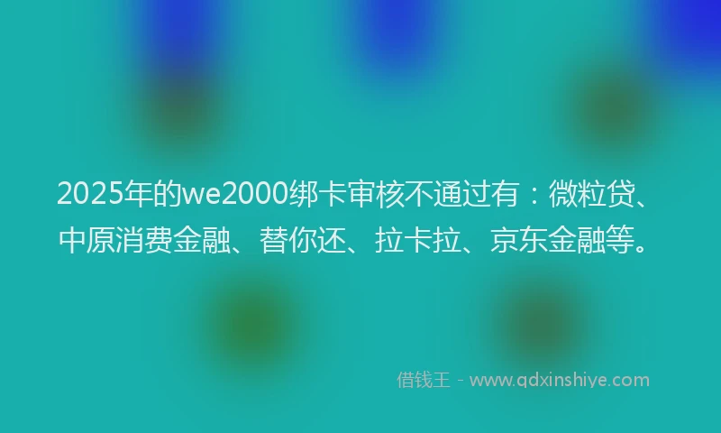 2025年的we2000绑卡审核不通过有：微粒贷、中原消费金融、替你还、拉卡拉、京东金融等。