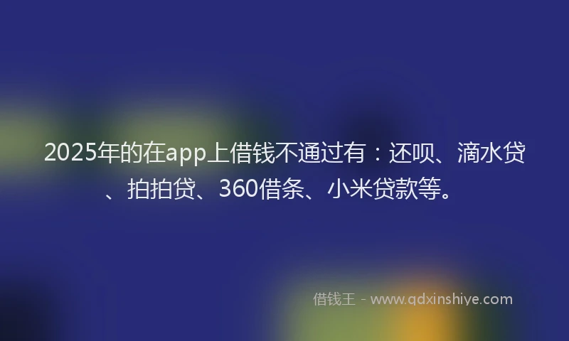 2025年的在app上借钱不通过有：还呗、滴水贷、拍拍贷、360借条、小米贷款等。