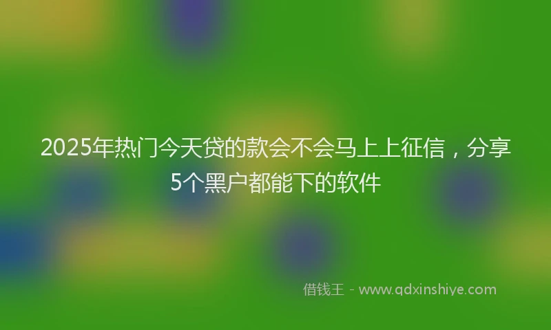 2025年热门今天贷的款会不会马上上征信，分享5个黑户都能下的软件