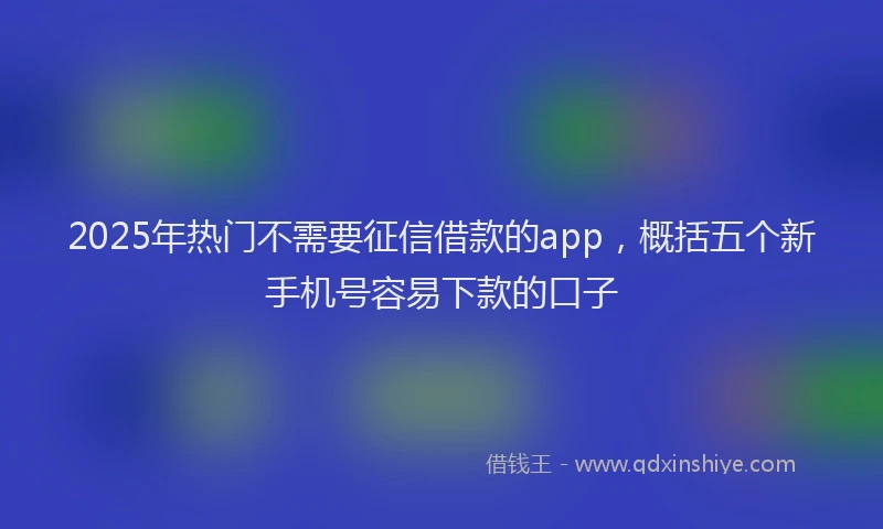 2025年热门不需要征信借款的app，概括五个新手机号容易下款的口子