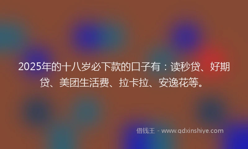 2025年的十八岁必下款的口子有：读秒贷、好期贷、美团生活费、拉卡拉、安逸花等。