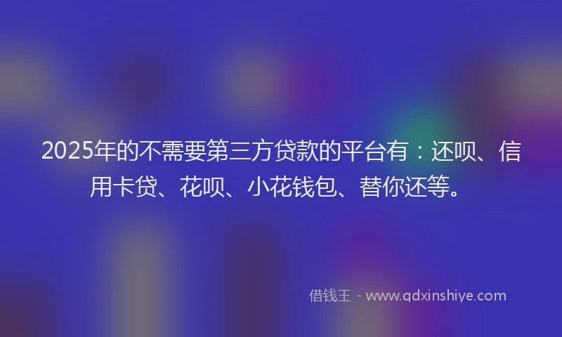 2025年的不需要第三方贷款的平台有：还呗、信用卡贷、花呗、小花钱包、替你还等。