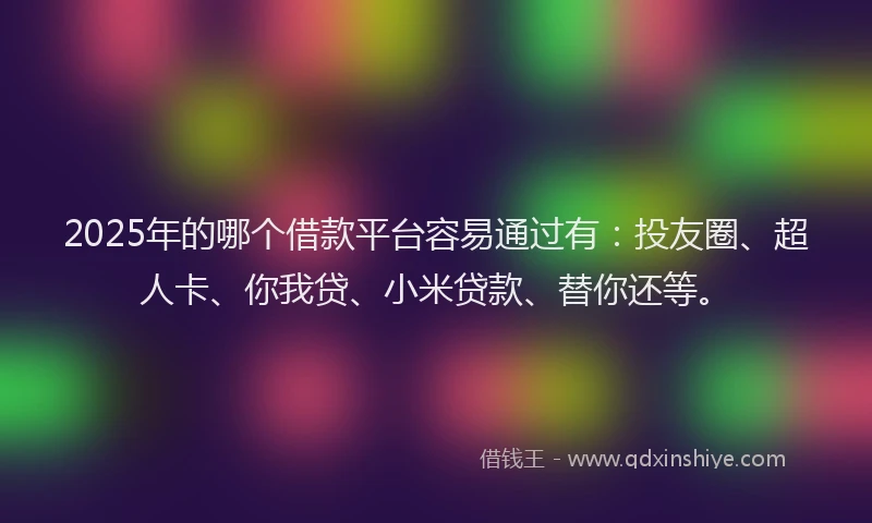 2025年的哪个借款平台容易通过有：投友圈、超人卡、你我贷、小米贷款、替你还等。