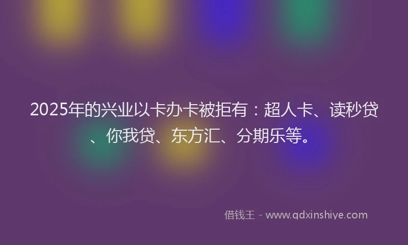 2025年的兴业以卡办卡被拒有：超人卡、读秒贷、你我贷、东方汇、分期乐等。