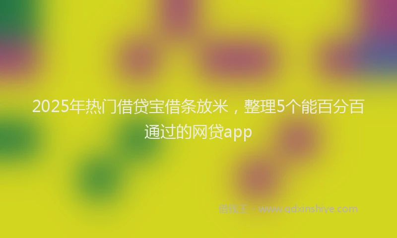 2025年热门借贷宝借条放米，整理5个能百分百通过的网贷app