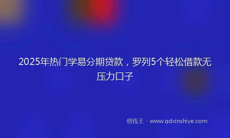 2025年热门学易分期贷款，罗列5个轻松借款无压力口子