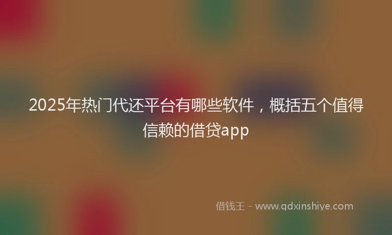 2025年热门代还平台有哪些软件，概括五个值得信赖的借贷app