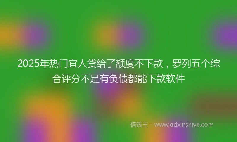 2025年热门宜人贷给了额度不下款，罗列五个综合评分不足有负债都能下款软件