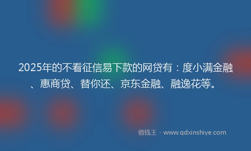 2025年的不看征信易下款的网贷有：度小满金融、惠商贷、替你还、京东金融、融逸花等。