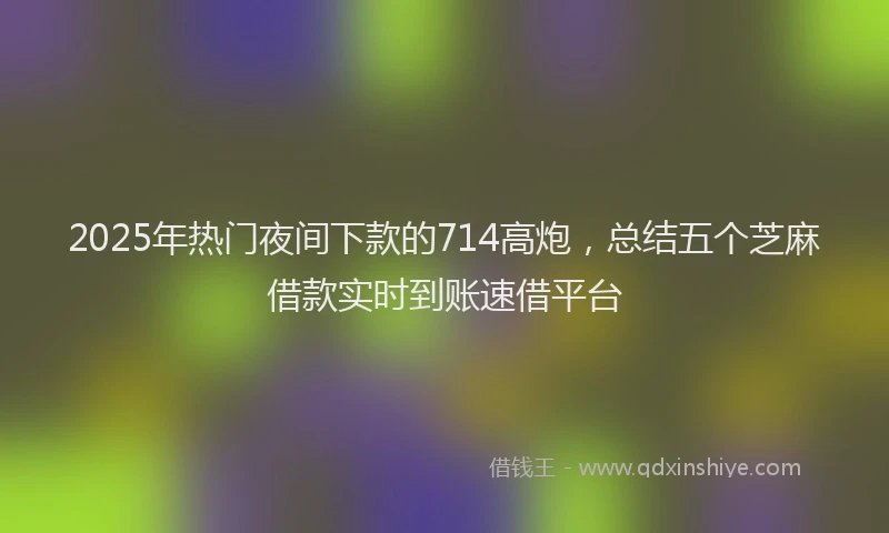 2025年热门夜间下款的714高炮，总结五个芝麻借款实时到账速借平台
