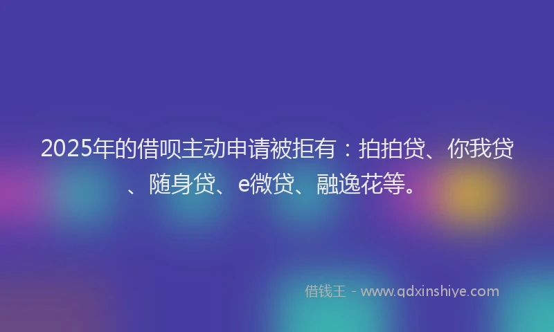 2025年的借呗主动申请被拒有：拍拍贷、你我贷、随身贷、e微贷、融逸花等。