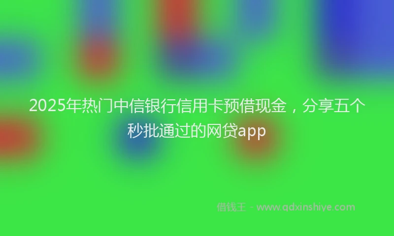 2025年热门中信银行信用卡预借现金，分享五个秒批通过的网贷app