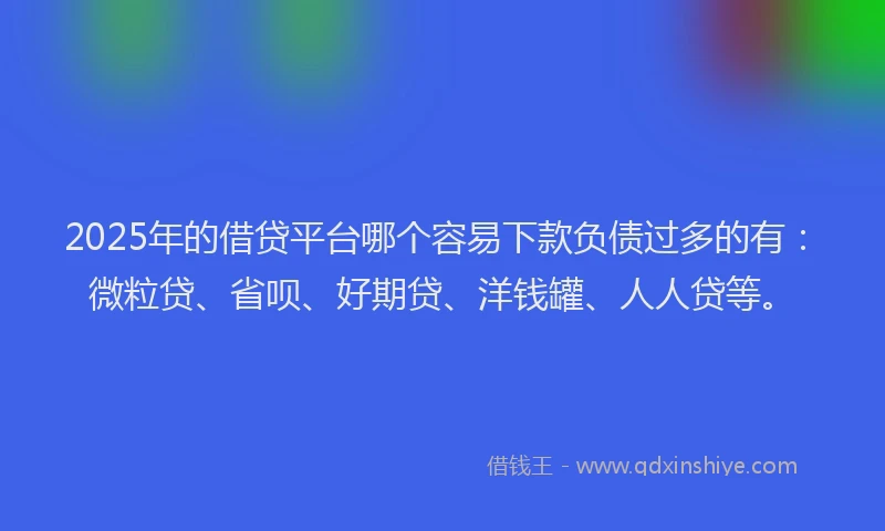 2025年的借贷平台哪个容易下款负债过多的有：微粒贷、省呗、好期贷、洋钱罐、人人贷等。