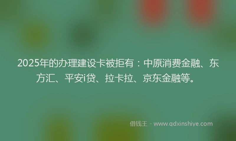 2025年的办理建设卡被拒有：中原消费金融、东方汇、平安i贷、拉卡拉、京东金融等。