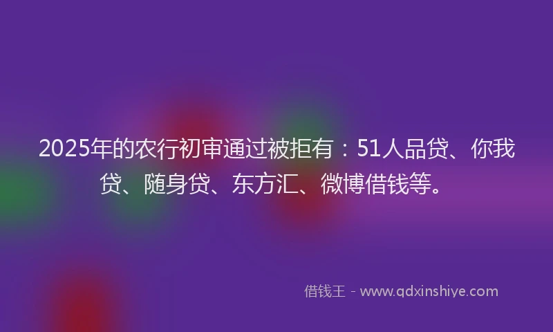 2025年的农行初审通过被拒有：51人品贷、你我贷、随身贷、东方汇、微博借钱等。