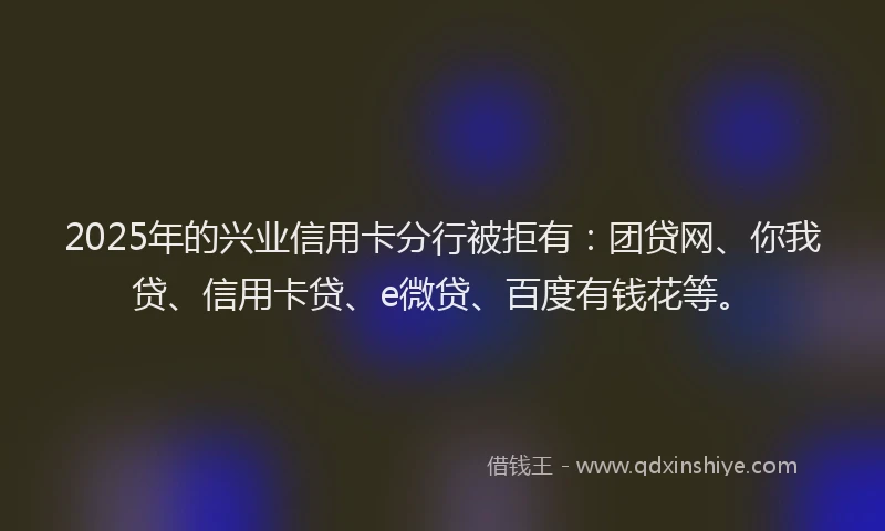 2025年的兴业信用卡分行被拒有：团贷网、你我贷、信用卡贷、e微贷、百度有钱花等。