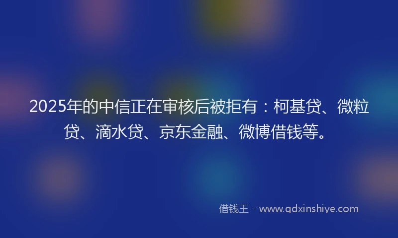2025年的中信正在审核后被拒有：柯基贷、微粒贷、滴水贷、京东金融、微博借钱等。