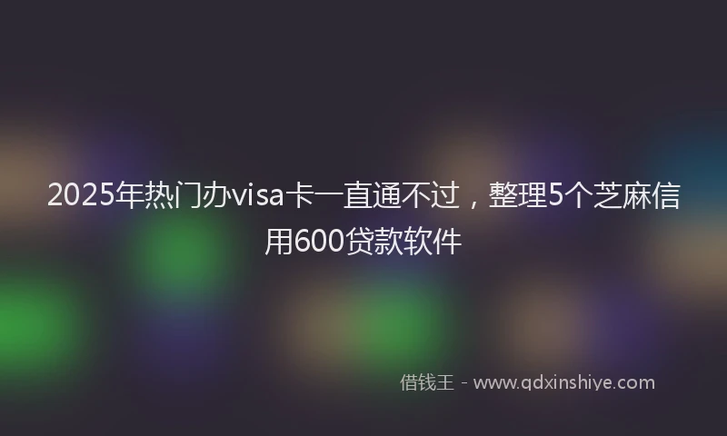 2025年热门办visa卡一直通不过，整理5个芝麻信用600贷款软件
