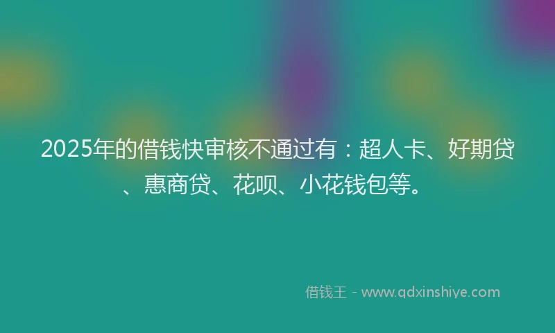 2025年的借钱快审核不通过有：超人卡、好期贷、惠商贷、花呗、小花钱包等。