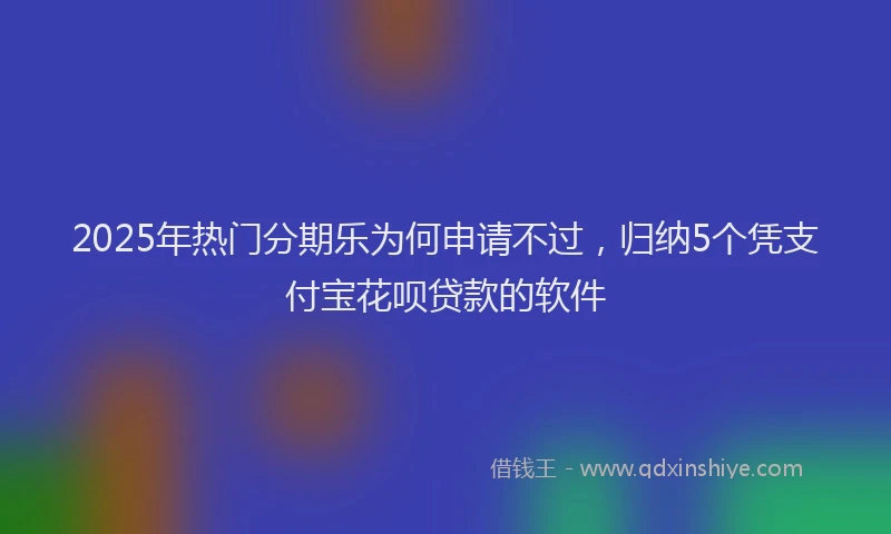 2025年热门分期乐为何申请不过，归纳5个凭支付宝花呗贷款的软件