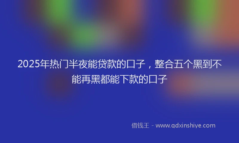 2025年热门半夜能贷款的口子，整合五个黑到不能再黑都能下款的口子