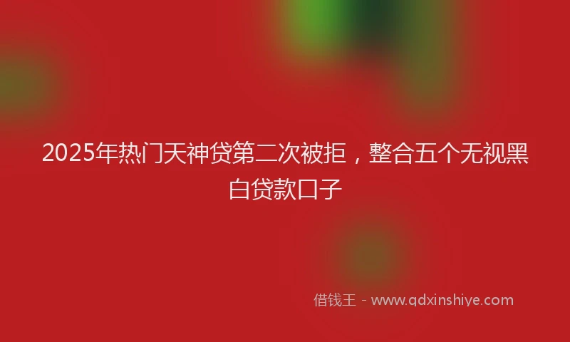 2025年热门天神贷第二次被拒，整合五个无视黑白贷款口子