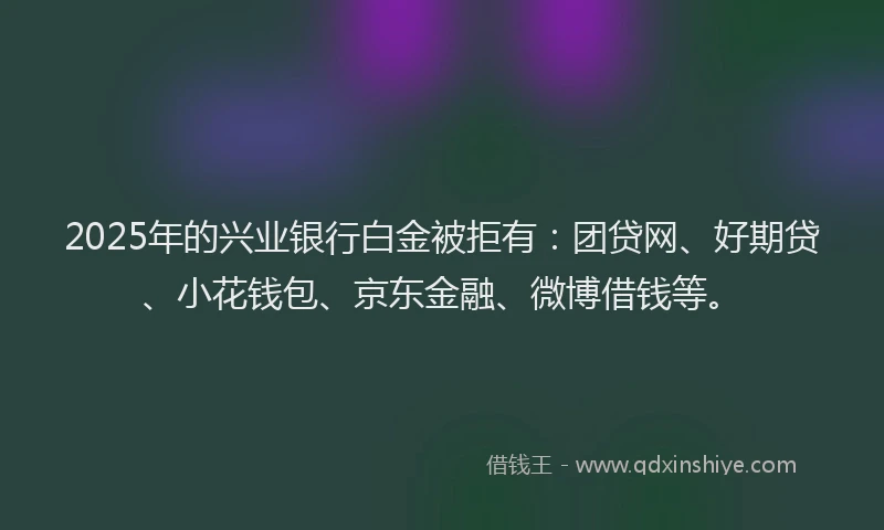 2025年的兴业银行白金被拒有：团贷网、好期贷、小花钱包、京东金融、微博借钱等。