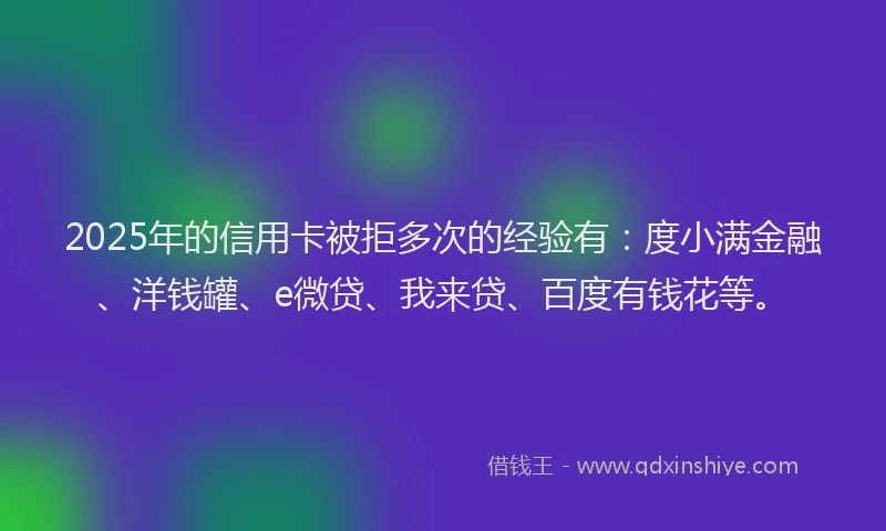 2025年的信用卡被拒多次的经验有：度小满金融、洋钱罐、e微贷、我来贷、百度有钱花等。