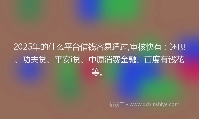 2025年的什么平台借钱容易通过,审核快有：还呗、功夫贷、平安i贷、中原消费金融、百度有钱花等。