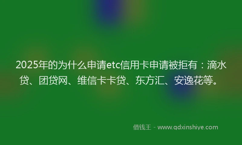 2025年的为什么申请etc信用卡申请被拒有：滴水贷、团贷网、维信卡卡贷、东方汇、安逸花等。