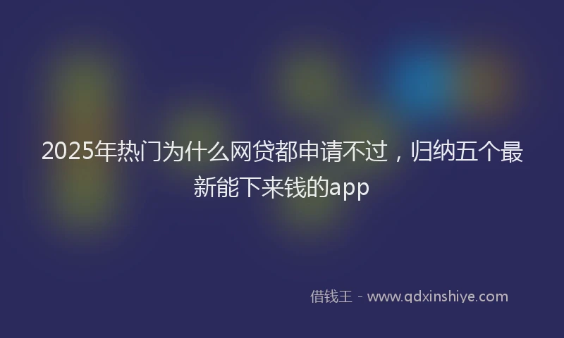 2025年热门为什么网贷都申请不过，归纳五个最新能下来钱的app