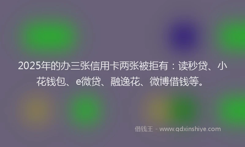 2025年的办三张信用卡两张被拒有：读秒贷、小花钱包、e微贷、融逸花、微博借钱等。