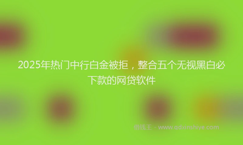 2025年热门中行白金被拒，整合五个无视黑白必下款的网贷软件