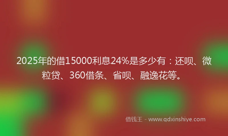 2025年的借15000利息24%是多少有：还呗、微粒贷、360借条、省呗、融逸花等。