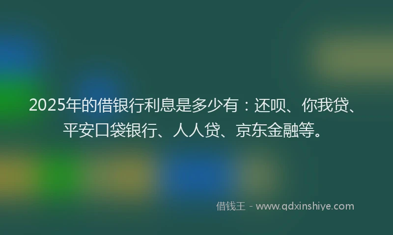 2025年的借银行利息是多少有：还呗、你我贷、平安口袋银行、人人贷、京东金融等。