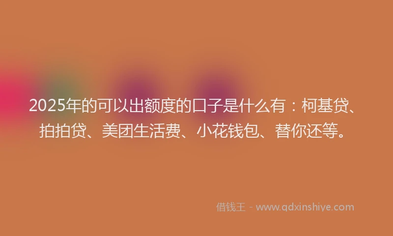 2025年的可以出额度的口子是什么有：柯基贷、拍拍贷、美团生活费、小花钱包、替你还等。