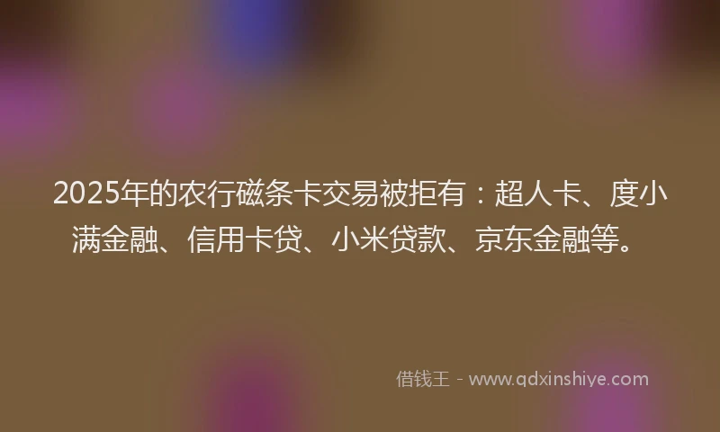 2025年的农行磁条卡交易被拒有：超人卡、度小满金融、信用卡贷、小米贷款、京东金融等。