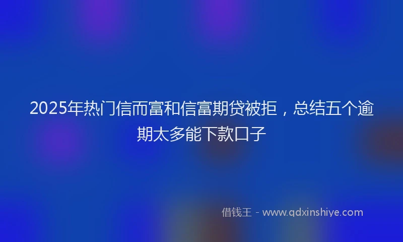 2025年热门信而富和信富期贷被拒，总结五个逾期太多能下款口子