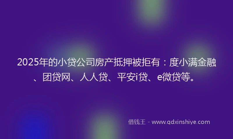2025年的小贷公司房产抵押被拒有：度小满金融、团贷网、人人贷、平安i贷、e微贷等。