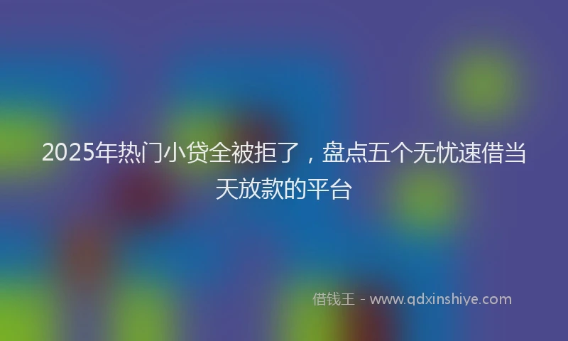2025年热门小贷全被拒了,盘点五个无忧速借当天放款的平台