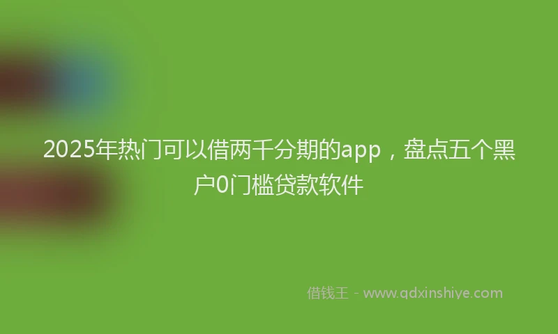 2025年热门可以借两千分期的app，盘点五个黑户0门槛贷款软件