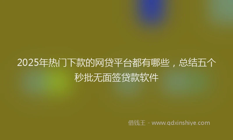 2025年热门下款的网贷平台都有哪些，总结五个秒批无面签贷款软件