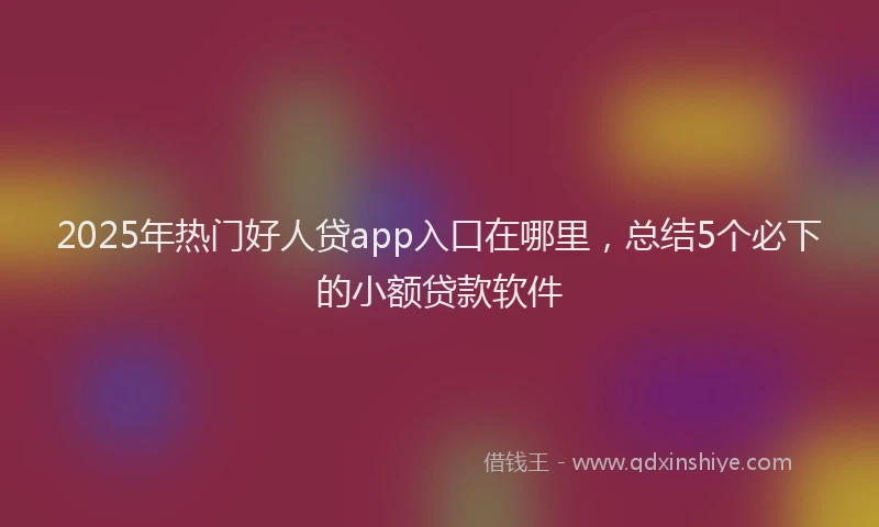 2025年热门好人贷app入口在哪里，总结5个必下的小额贷款软件