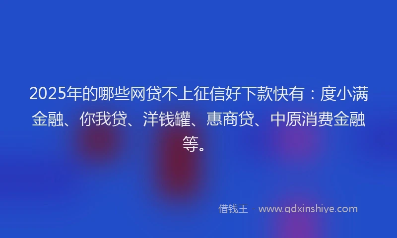 2025年的哪些网贷不上征信好下款快有：度小满金融、你我贷、洋钱罐、惠商贷、中原消费金融等。