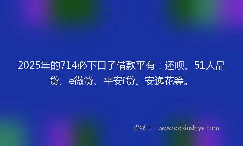 2025年的714必下口子借款平有：还呗、51人品贷、e微贷、平安i贷、安逸花等。