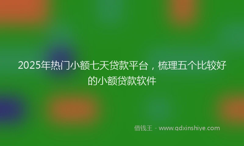 2025年热门小额七天贷款平台,梳理五个比较好的小额贷款软件